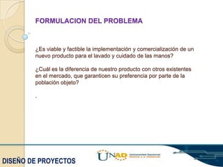 FORMULACION DEL PROBLEMA

¿Es viable y factible la implementación y comercialización de un
nuevo producto para el lavado y cuidado de las manos?

¿Cuál es la diferencia de nuestro producto con otros existentes
en el mercado, que garanticen su preferencia por parte de la
población objeto?
.

DISEÑO DE PROYECTOS

 