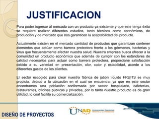 JUSTIFICACION
Para poder ingresar al mercado con un producto ya existente y que este tenga éxito
se requiere realizar diferentes estudios, tanto técnicos como económicos, de
producción y de mercado que nos garanticen la aceptabilidad del producto.
Actualmente existen en el mercado cantidad de productos que garantizan contener
elementos que actúan como barrera protectora frente a los gérmenes, bacterias y
virus que frecuentemente afectan nuestra salud. Nuestra empresa busca ofrecer a la
comunidad un producto económico que además de cumplir con los estándares de
calidad necesarios para actuar como barrera protectora, proporcione satisfacción
debido a su variedad en presentación, olor, color y estabilidad, acorde a los
diferentes gustos de los clientes.
El sector escogido para crear nuestra fábrica de jabón líquido FRUITS es muy
propicio, debido a la ubicación en el cual se encuentra, ya que en este sector
encontramos una población conformada por sector hospitalario, cafeterías,
restaurantes, oficinas públicas y privadas, por lo tanto nuestro producto es de gran
utilidad, lo cual facilita su comercialización.

DISEÑO DE PROYECTOS

 