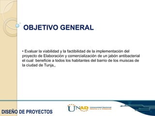 OBJETIVO GENERAL

• Evaluar la viabilidad y la factibilidad de la implementación del
proyecto de Elaboración y comercialización de un jabón antibacterial
el cual beneficie a todos los habitantes del barrio de los muiscas de
la ciudad de Tunja,,

DISEÑO DE PROYECTOS

 