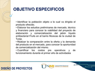 OBJETIVO ESPECIFICOS
• Identificar la población objeto a la cual va dirigida el
producto ofrecido.
• Elaborar los estudios preliminares de mercado, técnico
y financiero para conocer la viabilidad del proyecto de
elaboración y comercialización del jabón líquido
antibacterial Fruits en el barrio Muiscas de la ciudad de
Tunja.
• Realizar la comparación entre la oferta y la demanda
del producto en el mercado, para conocer la oportunidad
de comercialización del mismo.
• Cuantificar los costos pre operativos y de
funcionamiento durante el primer año de actividades

DISEÑO DE PROYECTOS

 