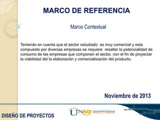 MARCO DE REFERENCIA
Marco Contextual
Teniendo en cuenta que el sector estudiado es muy comercial y esta
compuesto por diversas empresas se requiere resaltar la potencialidad de
consumo de las empresas que componen el sector, con el fin de proyectar
la viabilidad del la elaboración y comercialización del producto.

Noviembre de 2013
DISEÑO DE PROYECTOS

 