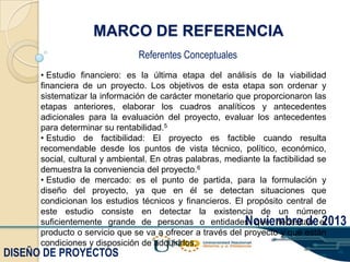 MARCO DE REFERENCIA
Referentes Conceptuales
• Estudio financiero: es la última etapa del análisis de la viabilidad
financiera de un proyecto. Los objetivos de esta etapa son ordenar y
sistematizar la información de carácter monetario que proporcionaron las
etapas anteriores, elaborar los cuadros analíticos y antecedentes
adicionales para la evaluación del proyecto, evaluar los antecedentes
para determinar su rentabilidad.5
• Estudio de factibilidad: El proyecto es factible cuando resulta
recomendable desde los puntos de vista técnico, político, económico,
social, cultural y ambiental. En otras palabras, mediante la factibilidad se
demuestra la conveniencia del proyecto.6
• Estudio de mercado: es el punto de partida, para la formulación y
diseño del proyecto, ya que en él se detectan situaciones que
condicionan los estudios técnicos y financieros. El propósito central de
este estudio consiste en detectar la existencia de un número
suficientemente grande de personas o entidades que necesitan el
Noviembre de 2013
producto o servicio que se va a ofrecer a través del proyecto y que están
condiciones y disposición de adquirirlos.

DISEÑO DE PROYECTOS

 