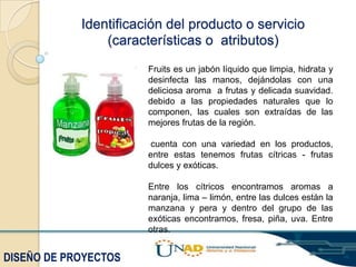 Identificación del producto o servicio
(características o atributos)
Fruits es un jabón líquido que limpia, hidrata y
desinfecta las manos, dejándolas con una
deliciosa aroma a frutas y delicada suavidad.
debido a las propiedades naturales que lo
componen, las cuales son extraídas de las
mejores frutas de la región.
cuenta con una variedad en los productos,
entre estas tenemos frutas cítricas - frutas
dulces y exóticas.

Entre los cítricos encontramos aromas a
naranja, lima – limón, entre las dulces están la
manzana y pera y dentro del grupo de las
exóticas encontramos, fresa, piña, uva. Entre
otras.

DISEÑO DE PROYECTOS

 