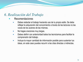 6. Realización del Trabajo
          Recomendaciones
            Debes redactar el trabajo haciendo uso de tu propio estilo. Se debe
             reflejar la adquisición del conocimiento a través de las lecturas no las
             voces de los autores de las mismas.
            No hagas oraciones muy largas.
            Debes definir con anterioridad todos los tecnicismos para facilitar la
             comprensión del trabajo.
            Incluye la mayor cantidad de información posible para sustentar tus
             ideas, en este caso puedes recurrir a las citas directas o indirectas.




                                                                                        10
 
