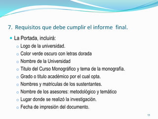 7. Requisitos que debe cumplir el informe final.
 La Portada, incluirá:
   o Logo de la universidad.
   o Color verde oscuro con letras dorada
   o Nombre de la Universidad
   o Titulo del Curso Monográfico y tema de la monografía.
   o Grado o titulo académico por el cual opta.
   o Nombres y matriculas de los sustentantes.
   o Nombre de los asesores: metodológico y temático
   o Lugar donde se realizó la investigación.
   o Fecha de impresión del documento.
                                                             11
 