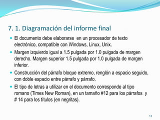 7. 1. Diagramación del informe final
 El documento debe elaborarse en un procesador de texto
  electrónico, compatible con Windows, Linux, Unix.
 Margen izquierdo igual a 1.5 pulgada por 1.0 pulgada de margen
  derecho. Margen superior 1.5 pulgada por 1.0 pulgada de margen
  inferior.
 Construcción del párrafo bloque extremo, renglón a espacio seguido,
  con doble espacio entre párrafo y párrafo.
 El tipo de letras a utilizar en el documento corresponde al tipo
  romano (Times New Roman), en un tamaño #12 para los párrafos y
  # 14 para los títulos (en negritas).

                                                                        13
 