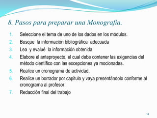 8. Pasos para preparar una Monografía.
1.   Seleccione el tema de uno de los dados en los módulos.
2.   Busque la información bibliográfica adecuada
3.   Lea y evalué la información obtenida
4.   Elabore el anteproyecto, el cual debe contener las exigencias del
     método científico con las excepciones ya mocionadas.
5.   Realice un cronograma de actividad.
6.   Realice un borrador por capitulo y vaya presentándolo conforme al
     cronograma al profesor
7.   Redacción final del trabajo



                                                                     14
 