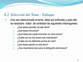 8.2. Selección del Tema : Enfoque
   Una vez seleccionado el tema, debe ser enfocado y para ello
    es necesario tratar de contestar las siguientes interrogantes:
         ¿Qué deseo aprender de este tema?
         ¿Qué deseo comunicar?
         ¿Qué relaciones puedo encontrar con otros temas?
         ¿Cuáles son los sub temas mas importantes?
         ¿Cuáles son los diferentes puntos de vista?
         ¿Qué deseo aportar en este tema?
         ¿ Que importancia tiene para la bibliografía dominicana?



                                                                     16
 