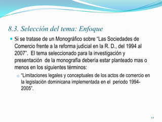 8.3. Selección del tema: Enfoque
 Si se tratase de un Monográfico sobre “Las Sociedades de
  Comercio frente a la reforma judicial en la R. D., del 1994 al
  2007”. El tema seleccionado para la investigación y
  presentación de la monografía debería estar planteado mas o
  menos en los siguientes términos:
   o “Limitaciones legales y conceptuales de los actos de comercio en
     la legislación dominicana implementada en el periodo 1994-
     2005”.




                                                                        17
 