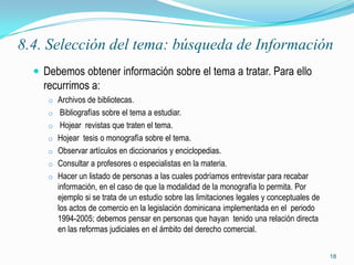 8.4. Selección del tema: búsqueda de Información
   Debemos obtener información sobre el tema a tratar. Para ello
    recurrimos a:
     o Archivos de bibliotecas.
     o Bibliografías sobre el tema a estudiar.
     o Hojear revistas que traten el tema.
     o Hojear tesis o monografía sobre el tema.
     o Observar artículos en diccionarios y enciclopedias.
     o Consultar a profesores o especialistas en la materia.
     o Hacer un listado de personas a las cuales podríamos entrevistar para recabar
       información, en el caso de que la modalidad de la monografía lo permita. Por
       ejemplo si se trata de un estudio sobre las limitaciones legales y conceptuales de
       los actos de comercio en la legislación dominicana implementada en el periodo
       1994-2005; debemos pensar en personas que hayan tenido una relación directa
       en las reformas judiciales en el ámbito del derecho comercial.

                                                                                            18
 