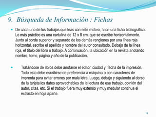 9. Búsqueda de Información : Fichas
 De cada uno de los trabajos que leas con este motivo, hace una ficha bibliográfica.
    Lo más práctico es una cartulina de 12 x 8 cm. que se escribe horizontalmente.
    Junto al borde superior y separado de los demás renglones por una línea roja
    horizontal, escribe el apellido y nombre del autor consultado. Debajo de la línea
    roja, el título del libro o trabajo. A continuación, la ubicación en la revista anotando
    nombre, tomo, página y año de la publicación.

      Tratándose de libros debe anotarse el editor, ciudad y fecha de la impresión.
       Todo esto debe escribirse de preferencia a máquina o con caracteres de
       imprenta para evitar errores por mala letra. Luego, debajo y siguiendo al dorso
       de la tarjeta los datos aprovechables de la lectura de ese trabajo, opinión del
       autor, citas, etc. Si el trabajo fuera muy extenso y muy medular continua el
       extracto en hoja aparte.



                                                                                               19
 
