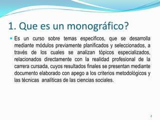 1. Que es un monográfico?
 Es un curso sobre temas específicos, que se desarrolla
 mediante módulos previamente planificados y seleccionados, a
 través de los cuales se analizan tópicos especializados,
 relacionados directamente con la realidad profesional de la
 carrera cursada, cuyos resultados finales se presentan mediante
 documento elaborado con apego a los criterios metodológicos y
 las técnicas analíticas de las ciencias sociales.




                                                                   2
 