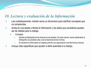 10. Lectura y evaluación de la Información
       Lee cuidadosamente, mantén cerca un diccionario para clarificar conceptos que
        no comprendas.
       Anota en una tarjeta o libreta la información y los datos que consideres pueden
        ser de utilidad para tu trabajo.
              Consejos:
                 Escribe la bibliografía de las lecturas en las tarjetas. De esta manera, tienes adelantada la
                  bibliografía, las posibles citas y las anotaciones de las mismas.
                 El mantener la información en tarjetas permite una organización mas fácil de las mismas.
       Incluye citas especificas que ayuden a darle autoridad a tu trabajo.




                                                                                                              21
 