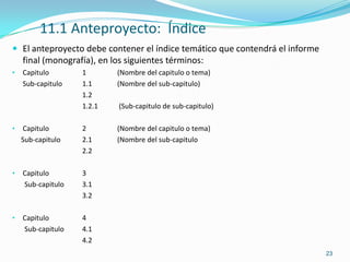 11.1 Anteproyecto: Índice
 El anteproyecto debe contener el índice temático que contendrá el informe
    final (monografía), en los siguientes términos:
•   Capitulo       1        (Nombre del capitulo o tema)
    Sub-capitulo   1.1      (Nombre del sub-capitulo)
                   1.2
                   1.2.1     (Sub-capitulo de sub-capitulo)

•   Capitulo       2        (Nombre del capitulo o tema)
    Sub-capitulo   2.1      (Nombre del sub-capitulo
                   2.2

•   Capitulo       3
    Sub-capitulo   3.1
                   3.2

•   Capitulo       4
    Sub-capitulo   4.1
                   4.2
                                                                              23
 