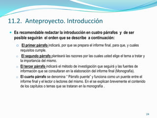 11.2. Anteproyecto. Introducción
 Es recomendable redactar la introducción en cuatro párrafos y de ser
  posible seguirán el orden que se describe a continuación:
   o El primer párrafo indicará, por que se prepara el informe final, para que, y cuales
     requisitos cumple.
   o El segundo párrafo planteará las razones por las cuales usted elige el tema a tratar y
     la importancia del mismo.
   o El tercer párrafo indicará el método de investigación que seguirá y las fuentes de
     información que se consultaran en la elaboración del informe final (Monografía).
   o El cuarto párrafo se denomina “ Párrafo puente” y funciona como un puente entre el
     informe final y el lector o lectores del mismo. En el se explican brevemente el contenido
     de los capítulos o temas que se trataran en la monografía .




                                                                                                 24
 