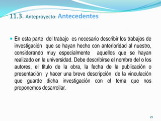 11.3. Anteproyecto: Antecedentes


 En esta parte del trabajo es necesario describir los trabajos de
  investigación que se hayan hecho con anterioridad al nuestro,
  considerando muy especialmente aquellos que se hayan
  realizado en la universidad. Debe describirse el nombre del o los
  autores, el titulo de la obra, la fecha de la publicación o
  presentación y hacer una breve descripción de la vinculación
  que guarde dicha investigación con el tema que nos
  proponemos desarrollar.



                                                                  25
 