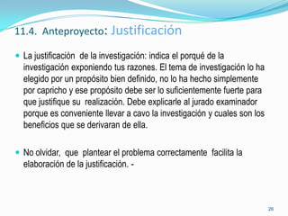 11.4. Anteproyecto: Justificación

 La justificación de la investigación: indica el porqué de la
  investigación exponiendo tus razones. El tema de investigación lo ha
  elegido por un propósito bien definido, no lo ha hecho simplemente
  por capricho y ese propósito debe ser lo suficientemente fuerte para
  que justifique su realización. Debe explicarle al jurado examinador
  porque es conveniente llevar a cavo la investigación y cuales son los
  beneficios que se derivaran de ella.

 No olvidar, que plantear el problema correctamente facilita la
  elaboración de la justificación. -



                                                                          26
 