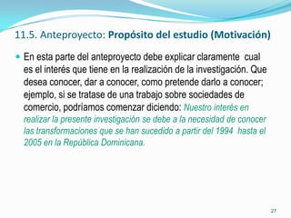 11.5. Anteproyecto: Propósito del estudio (Motivación)
 En esta parte del anteproyecto debe explicar claramente cual
  es el interés que tiene en la realización de la investigación. Que
  desea conocer, dar a conocer, como pretende darlo a conocer;
  ejemplo, si se tratase de una trabajo sobre sociedades de
  comercio, podríamos comenzar diciendo: Nuestro interés en
  realizar la presente investigación se debe a la necesidad de conocer
  las transformaciones que se han sucedido a partir del 1994 hasta el
  2005 en la República Dominicana.




                                                                         27
 