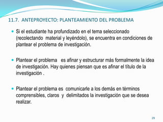 11.7. ANTEPROYECTO: PLANTEAMIENTO DEL PROBLEMA

  Si el estudiante ha profundizado en el tema seleccionado
   (recolectando material y leyéndolo), se encuentra en condiciones de
   plantear el problema de investigación.

  Plantear el problema es afinar y estructurar más formalmente la idea
   de investigación. Hay quienes piensan que es afinar el título de la
   investigación .

  Plantear el problema es comunicarle a los demás en términos
   comprensibles, claros y delimitados la investigación que se desea
   realizar.

                                                                         29
 