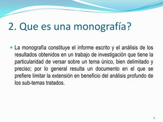 2. Que es una monografía?
 La monografía constituye el informe escrito y el análisis de los
  resultados obtenidos en un trabajo de investigación que tiene la
  particularidad de versar sobre un tema único, bien delimitado y
  preciso; por lo general resulta un documento en el que se
  prefiere limitar la extensión en beneficio del análisis profundo de
  los sub-temas tratados.




                                                                        3
 