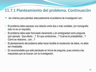 11.7.1 Planteamiento del problema. Continuación
 los criterios para plantear adecuadamente el problema de investigación son:

• El problema debe expresar una relación entre dos o más variables, (en monografía
  esto no es un requisito).
• El problema debe estar formulado claramente y sin ambigüedad como pregunta
  (por ejemplo: Que efecto…? En que condiciones…? Cuál es la probabilidad…?
  Cómo se relaciona…con…?
• El planteamiento del problema debe hacer factible la recolección de datos, no debe
  ser irrealizable.
• Es recomendable que esté planteado en forma de pregunta, pues orienta a las
  respuestas que se buscan con la investigación.




                                                                                       30
 