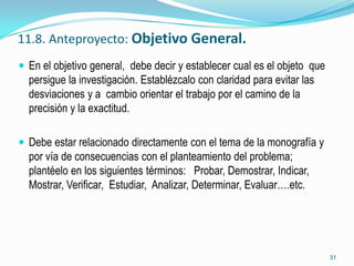 11.8. Anteproyecto: Objetivo General.
 En el objetivo general, debe decir y establecer cual es el objeto que
  persigue la investigación. Establézcalo con claridad para evitar las
  desviaciones y a cambio orientar el trabajo por el camino de la
  precisión y la exactitud.

 Debe estar relacionado directamente con el tema de la monografía y
  por vía de consecuencias con el planteamiento del problema;
  plantéelo en los siguientes términos: Probar, Demostrar, Indicar,
  Mostrar, Verificar, Estudiar, Analizar, Determinar, Evaluar….etc.




                                                                          31
 