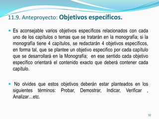 11.9. Anteproyecto: Objetivos específicos.

 Es aconsejable varios objetivos específicos relacionados con cada
  uno de los capítulos o temas que se tratarán en la monografía; si la
  monografía tiene 4 capítulos, se redactarán 4 objetivos específicos,
  en forma tal, que se plantee un objetivo especifico por cada capítulo
  que se desarrollará en la Monografía; en ese sentido cada objetivo
  específico orientará el contenido exacto que deberá contener cada
  capítulo.

 No olvides que estos objetivos deberán estar planteados en los
  siguientes términos: Probar, Demostrar, Indicar, Verificar ,
  Analizar…etc.


                                                                      32
 