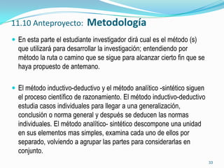 11.10 Anteproyecto:         Metodología
 En esta parte el estudiante investigador dirá cual es el método (s)
  que utilizará para desarrollar la investigación; entendiendo por
  método la ruta o camino que se sigue para alcanzar cierto fin que se
  haya propuesto de antemano.

 El método inductivo-deductivo y el método analítico -sintético siguen
  el proceso científico de razonamiento. El método inductivo-deductivo
  estudia casos individuales para llegar a una generalización,
  conclusión o norma general y después se deducen las normas
  individuales. El método analítico- sintético descompone una unidad
  en sus elementos mas simples, examina cada uno de ellos por
  separado, volviendo a agrupar las partes para considerarlas en
  conjunto.
                                                                          33
 