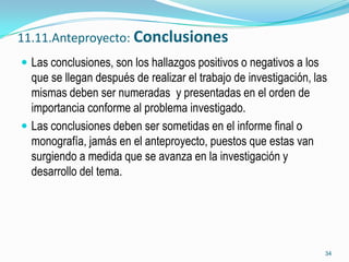 11.11.Anteproyecto: Conclusiones
 Las conclusiones, son los hallazgos positivos o negativos a los
  que se llegan después de realizar el trabajo de investigación, las
  mismas deben ser numeradas y presentadas en el orden de
  importancia conforme al problema investigado.
 Las conclusiones deben ser sometidas en el informe final o
  monografía, jamás en el anteproyecto, puestos que estas van
  surgiendo a medida que se avanza en la investigación y
  desarrollo del tema.




                                                                    34
 