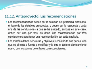11.12. Anteproyecto. Las recomendaciones
 Las recomendaciones deben ser la solución del problema planteado,
  el logro de los objetivos propuestos, y deben ser la respuesta a cada
  una de las conclusiones a que se ha arribado, aunque en este caso,
  deben ser uno por tres, es decir, una recomendación por tres
  conclusiones para tener una recomendación por cada capítulo.
 Las mismas deben ser claras y objetivas y constar de dos partes, una
  que es el texto o fuente a modificar y la otra el texto o planteamiento
  nuevo con los puntos de enlaces correspondientes.




                                                                        35
 