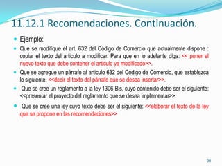 11.12.1 Recomendaciones. Continuación.
 Ejemplo:
 Que se modifique el art. 632 del Código de Comercio que actualmente dispone :
  copiar el texto del articulo a modificar. Para que en lo adelante diga: << poner el
  nuevo texto que debe contener el articulo ya modificado>>.
 Que se agregue un párrafo al articulo 632 del Código de Comercio, que establezca
  lo siguiente: <<decir el texto del párrafo que se desea insertar>>.
 Que se cree un reglamento a la ley 1306-Bis, cuyo contenido debe ser el siguiente:
  <<presentar el proyecto del reglamento que se desea implementar>>.
 Que se cree una ley cuyo texto debe ser el siguiente: <<elaborar el texto de la ley
  que se propone en las recomendaciones>>




                                                                                    36
 