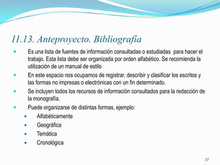 11.13. Anteproyecto. Bibliografía
     Es una lista de fuentes de información consultadas o estudiadas para hacer el
      trabajo. Esta lista debe ser organizada por orden alfabético. Se recomienda la
      utilización de un manual de estilo
     En este espacio nos ocupamos de registrar, describir y clasificar los escritos y
      las formas no impresas o electrónicas con un fin determinado.
     Se incluyen todos los recursos de información consultados para la redacción de
      la monografía.
     Puede organizarse de distintas formas, ejemplo:
           Alfabéticamente
           Geográfica
           Temática
           Cronológica

                                                                                     37
 