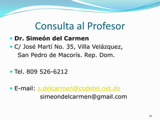 Consulta al Profesor
 Dr. Simeón del Carmen
 C/ José Martí No. 35, Villa Velázquez,
  San Pedro de Macorís. Rep. Dom.

 Tel. 809 526-6212


 E-mail: s.delcarmen@codetel.net.do
          simeondelcarmen@gmail.com


                                           39
 