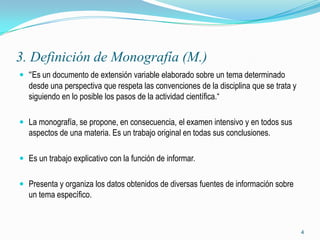 3. Definición de Monografía (M.)
 “Es un documento de extensión variable elaborado sobre un tema determinado
  desde una perspectiva que respeta las convenciones de la disciplina que se trata y
  siguiendo en lo posible los pasos de la actividad científica.“

 La monografía, se propone, en consecuencia, el examen intensivo y en todos sus
  aspectos de una materia. Es un trabajo original en todas sus conclusiones.

 Es un trabajo explicativo con la función de informar.


 Presenta y organiza los datos obtenidos de diversas fuentes de información sobre
  un tema específico.



                                                                                       4
 