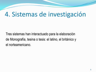 4. Sistemas de investigación

Tres sistemas han interactuado para la elaboración
de Monografía, tesina o tesis: el latino, el británico y
el norteamericano.




                                                           5
 