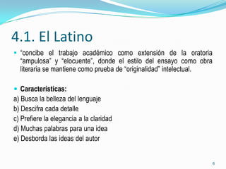 4.1. El Latino
 “concibe el trabajo académico como extensión de la oratoria
  “ampulosa” y “elocuente”, donde el estilo del ensayo como obra
  literaria se mantiene como prueba de “originalidad” intelectual.

 Características:
a) Busca la belleza del lenguaje
b) Descifra cada detalle
c) Prefiere la elegancia a la claridad
d) Muchas palabras para una idea
e) Desborda las ideas del autor


                                                                     6
 