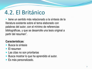 4.2. El Británico
 tiene un sentido más relacionado a la síntesis de la
literatura existente sobre el tema elaborado con
palabras del autor, con el mínimo de referencias
bibliográficas, y que se desarrolle una tesis original a
partir del resumen”.

Características:
 Busca la síntesis
 El resumen
 Las citas no son prioritarias
 Busca mostrar lo que ha aprendido el autor.
 Es más personalizado.

                                                           7
 