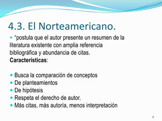 4.3. El Norteamericano.
 “postula que el autor presente un resumen de la
literatura existente con amplia referencia
bibliográfica y abundancia de citas.
Características:

 Busca la comparación de conceptos
 De planteamientos
 De hipótesis
 Respeta el derecho de autor.
 Más citas, más autoría, menos interpretación
                                                    8
 
