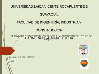 “PROYECTO DE INVESTIGACION PREVIO A LA OBTENCIÓN DEL TÍTULO DE
ARQUITECTO”
GUAYAQUIL-ECUADOR
2018
UNIVERSIDAD LAICA VICENTE ROCAFUERTE DE
GUAYAQUIL
FACULTAD DE INGENIERÍA, INDUSTRIA Y
CONSTRUCCIÓN
CARRERA DE ARQUITECTURA
 