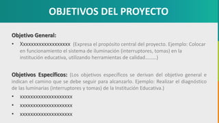GC-F-004 V.01
OBJETIVOS DEL PROYECTO
Objetivo General:
• Xxxxxxxxxxxxxxxxxxx (Expresa el propósito central del proyecto. Ejemplo: Colocar
en funcionamiento el sistema de iluminación (interruptores, tomas) en la
institución educativa, utilizando herramientas de calidad………)
Objetivos Específicos: (Los objetivos específicos se derivan del objetivo general e
indican el camino que se debe seguir para alcanzarlo. Ejemplo: Realizar el diagnóstico
de las luminarias (interruptores y tomas) de la Institución Educativa.)
• xxxxxxxxxxxxxxxxxxxx
• xxxxxxxxxxxxxxxxxxxx
• xxxxxxxxxxxxxxxxxxxx
 