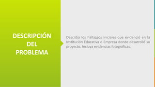 GC-F-004 V.01
DESCRIPCIÓN
DEL
PROBLEMA
Describa los hallazgos iníciales que evidenció en la
Institución Educativa o Empresa donde desarrolló su
proyecto. Incluya evidencias fotográficas.
 