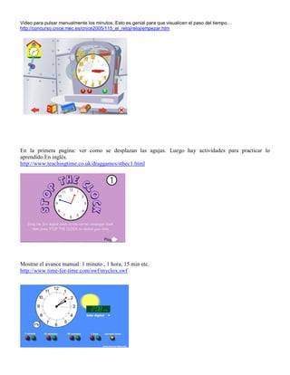 Video para pulsar manualmente los minutos. Esto es genial para que visualicen el paso del tiempo…
http://concurso.cnice.mec.es/cnice2005/115_el_reloj/reloj/empezar.htm

En la primera pagina: ver como se desplazan las agujas. Luego hay actividades para practicar lo
aprendido.En inglés.
http://www.teachingtime.co.uk/draggames/sthec1.html

Mostrar el avance manual: 1 minuto , 1 hora, 15 min etc.
http://www.time-for-time.com/swf/myclox.swf

 