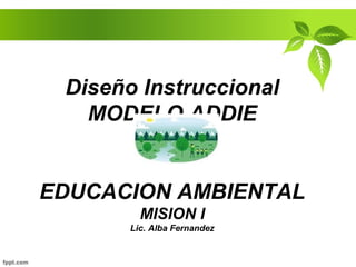 Diseño Instruccional
MODELO ADDIE
EDUCACION AMBIENTAL
MISION I
Lic. Alba Fernandez
 