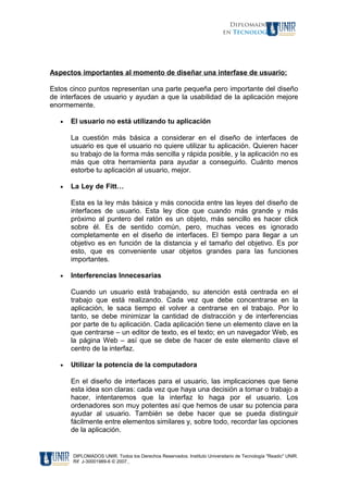 Diplomados
en Tecnología
Aspectos importantes al momento de diseñar una interfase de usuario:
Estos cinco puntos representan una parte pequeña pero importante del diseño
de interfaces de usuario y ayudan a que la usabilidad de la aplicación mejore
enormemente.
• El usuario no está utilizando tu aplicación
La cuestión más básica a considerar en el diseño de interfaces de
usuario es que el usuario no quiere utilizar tu aplicación. Quieren hacer
su trabajo de la forma más sencilla y rápida posible, y la aplicación no es
más que otra herramienta para ayudar a conseguirlo. Cuánto menos
estorbe tu aplicación al usuario, mejor.
• La Ley de Fitt…………………………………………………………………..
Esta es la ley más básica y más conocida entre las leyes del diseño de
interfaces de usuario. Esta ley dice que cuando más grande y más
próximo al puntero del ratón es un objeto, más sencillo es hacer click
sobre él. Es de sentido común, pero, muchas veces es ignorado
completamente en el diseño de interfaces. El tiempo para llegar a un
objetivo es en función de la distancia y el tamaño del objetivo. Es por
esto, que es conveniente usar objetos grandes para las funciones
importantes.
• Interferencias Innecesarias
Cuando un usuario está trabajando, su atención está centrada en el
trabajo que está realizando. Cada vez que debe concentrarse en la
aplicación, le saca tiempo el volver a centrarse en el trabajo. Por lo
tanto, se debe minimizar la cantidad de distracción y de interferencias
por parte de tu aplicación. Cada aplicación tiene un elemento clave en la
que centrarse – un editor de texto, es el texto; en un navegador Web, es
la página Web – así que se debe de hacer de este elemento clave el
centro de la interfaz.
• Utilizar la potencia de la computadora
En el diseño de interfaces para el usuario, las implicaciones que tiene
esta idea son claras: cada vez que haya una decisión a tomar o trabajo a
hacer, intentaremos que la interfaz lo haga por el usuario. Los
ordenadores son muy potentes así que hemos de usar su potencia para
ayudar al usuario. También se debe hacer que se pueda distinguir
fácilmente entre elementos similares y, sobre todo, recordar las opciones
de la aplicación.
DIPLOMADOS UNIR. Todos los Derechos Reservados. Instituto Universitario de Tecnología "Readic" UNIR.
Rif J-30001989-6 © 2007.
 