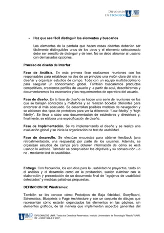 Diplomados
en Tecnología
• Haz que sea fácil distinguir los elementos y buscarlos
Los elementos de la pantalla que hacen cosas distintas deberían ser
fácilmente distinguibles unos de los otros y el elemento seleccionado
debe ser sencillo de distinguir y de leer. No se debe abrumar al usuario
con demasiadas opciones.
Proceso de diseño de Interfaz
Fase de Análisis. En esta primera fase realizamos reuniones con los
responsables para establecer ya des de un principio una visión clara del site a
diseñar y organizar estudios de campo. Todo con un equipo multidisciplinario
para asegurar un conocimiento global. También buscaremos productos
competitivos, crearemos perfiles de usuario y, a partir de aquí, describiremos y
documentaremos los escenarios y los requerimientos de operativa del usuario.
Fase de diseño. En la fase de diseño se hacen una serie de reuniones en las
que se barajan conceptos y metáforas y se realizan bocetos diferentes para
encontrar el más adecuado. Se desarrollan posibles modelos de navegación y
se elaboran dos tipos de prototipos para ver la diferencia: “Low fidelity” y “high
fidelity”. Se lleva a cabo una documentación de estándares y directrices y,
finalmente, se elabora una especificación de diseño.
Fase de Implementación. Se va implementando el diseño y se realiza una
evaluación global y se inicia la organización de test de usabilidad.
Fase de desarrollo. Se efectúan encuestas para obtener feedback (una
retroalimentación, una respuesta) por parte de los usuarios. Además, se
organizan estudios de campo para obtener información de cómo se está
usando lo website. También se comprueban los objetivos y su consecución - o
no - mediante test de usabilidad.
Entrega. Con frecuencia, los estudios para la usabilidad de proyectos, tanto en
el análisis y el desarrollo como en la producción, suelen culminar con la
elaboración y presentación de un documento final de “agujeros de usabilidad
detectados” y medidas paliativas propuestas.
DEFINICION DE Wireframes:
También se les conoce cómo Prototipos de Baja fidelidad, StoryBoard,
Schematics, Blueprints o Page Architecture y son un conjunto de dibujos que
representan cómo estarán organizados los elementos en las páginas, sin
elementos gráficos, de tal manera que implementan aspectos generales del
DIPLOMADOS UNIR. Todos los Derechos Reservados. Instituto Universitario de Tecnología "Readic" UNIR.
Rif J-30001989-6 © 2007.
 