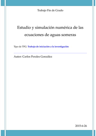 Trabajo Fin de Grado
Estudio y simulaci´on num´erica de las
ecuaciones de aguas someras
Tipo de TFG: Trabajo de iniciaci´on a la investigaci´on
Autor: Carlos Perales Gonz´alez
2015-6-26
 