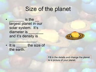 Size of the planet _______ is the __ largest planet in our solar system.  It’s diameter is _______ and it’s density is _____________. It is _____ the size of the earth. Fill in the details and change the planet to a picture of your planet. 