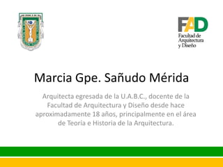 Marcia Gpe. Sañudo Mérida
Arquitecta egresada de la U.A.B.C., docente de la
Facultad de Arquitectura y Diseño desde hace
aproximadamente 18 años, principalmente en el área
de Teoría e Historia de la Arquitectura.

 