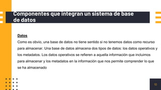 Componentes que integran un sistema de base
de datos
10
Datos
Como es obvio, una base de datos no tiene sentido si no tenemos datos como recurso
para almacenar. Una base de datos almacena dos tipos de datos: los datos operativos y
los metadatos. Los datos operativos se refieren a aquella información que incluimos
para almacenar y los metadatos en la información que nos permite comprender lo que
se ha almacenado
 