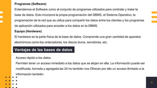 11
Programas (Software)
Entendemos el Software como el conjunto de programas utilizados para controlar y tratar la
base de datos. Esto incorpora la propia programación del DBMS, el Sistema Operativo, la
programación de la red que se utiliza para compartir los datos entre los clientes y los programas
de aplicación utilizados para acceder a los datos en la DBMS.
Equipo (Hardware)
El hardware es la parte física de la base de datos. Comprende una gran cantidad de aparatos
electrónicos como los ordenadores, los discos duros, servidores, etc.
Ventajas de las bases de datos
Acceso rápido a los datos
Permiten tener un acceso inmediato a los datos que se alojan en ella. La información puede ser
modificada, borrada y agregada las 24 hs también nos Ofrecen por ello un acceso ilimitado a la
información también.
 